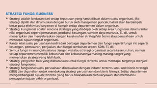 STRATEGI FUNGSI BUSINESS
 Strategi adalah landasan dari setiap keputusan yang harus dibuat dalam suatu organisasi. Jika
strategi dipilih dan dirumuskan dengan buruk oleh manajemen puncak, hal ini akan berdampak
besar pada efektivitas karyawan di hampir setiap departemen dalam organisasi
 Strategi Fungsional adalah rencana strategis yang diadopsi oleh setiap area fungsional dalam rantai
nilai organisasi seperti pemasaran, produksi, keuangan, sumber daya manusia, TI, dll. untuk
menerapkan dan menyelaraskan dengan keseluruhan strategi/visi bisnis atau perusahaan untuk
mencapai tujuan tingkat organisasi.
 Rantai nilai suatu perusahaan terdiri dari berbagai departemen dan fungsi seperti fungsi inti seperti
keuangan, pemasaran, penjualan, dan fungsi tambahan seperti SDM, TI, dll.
 Semua fungsi ini mungkin selaras dengan visi atau strategi organisasi secara keseluruhan, namun
setiap departemen memiliki kebutuhan dan kebutuhannya masing-masing. target yang
memerlukan strategi yang lebih baik.
 Strategi yang lebih baik yang dikhususkan untuk fungsi tertentu untuk mencapai targetnya menjadi
strategi fungsional.
 Strategi fungsional suatu perusahaan disesuaikan dengan industri tertentu atau unit bisnis strategis
(SBU) dan digunakan untuk mendukung strategi perusahaan dan bisnis lainnya. Setiap departemen
mengembangkan tujuan tertentu, yang harus dilaksanakan oleh karyawan, dan membantu
pencapaian tujuan akhir organisasi.
 