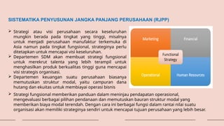 SISTEMATIKA PENYUSUNAN JANGKA PANJANG PERUSAHAAN (RJPP)
 Strategi atau visi perusahaan secara keseluruhan
mungkin berada pada tingkat yang tinggi, misalnya
untuk menjadi perusahaan manufaktur terkemuka di
Asia namun pada tingkat fungsional, strateginya perlu
ditetapkan untuk mencapai visi keseluruhan.
 Departemen SDM akan membuat strategi fungsional
untuk merekrut talenta yang lebih terampil untuk
menghasilkan produk berkualitas tinggi guna mencapai
visi strategis organisasi.
 Departemen keuangan suatu perusahaan biasanya
memutuskan struktur modal, yaitu campuran dana
hutang dan ekuitas untuk membiayai operasi bisnis
 Strategi fungsional memberikan panduan dalam meninjau pendapatan operasional,
mengevaluasi berbagai pilihan pendanaan dan memutuskan bauran struktur modal yang
memberikan biaya modal terendah. Dengan cara ini berbagai fungsi dalam rantai nilai suatu
organisasi akan memiliki strateginya sendiri untuk mencapai tujuan perusahaan yang lebih besar.
 