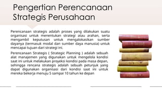 Pengertian Perencanaan
Strategis Perusahaan
Perencanaan strategis adalah proses yang dilakukan suatu
organisasi untuk menentukan strategi atau arahan, serta
mengambil keputusan untuk mengalokasikan sumber
dayanya (termasuk modal dan sumber daya manusia) untuk
mencapai tujuan dari strategi ini.
Perencanaan Strategis ( Strategic Planning ) adalah sebuah
alat manajemen yang digunakan untuk mengelola kondisi
saat ini untuk melakukan proyeksi kondisi pada masa depan,
sehingga rencana strategis adalah sebuah petunjuk yang
dapat digunakan organisasi dari kondisi saat ini untuk
mereka bekerja menuju 5 sampai 10 tahun ke depan
 
