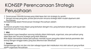 KONSEP Perencanaan Strategis
Perusahaan
 Perencanaan memiliki konsep yang tidak lepas dari sisi strategis itu sendiri
 Dengan konsep yang jelas, proses perumusan rencana strategis lebih mudah dipahami oleh
Perusahaan
Konsep-konsep dalam Perencanaan Strategis Perusahaan adalah :
 Misi
Serangkaian tugas kewajiban seorang individu dalam kelompok, organisasi, atau perusahaan yang
tidak lepas dari rencana strategis yang telah dibentuk
Misi dapat memastikan bahwa perusahaan memiliki tujuan yang jelas dalam bentuk parameter dan
kinerja dengan tenggat waktu yang bias dikontrol dan dievaluasi
 Visi
Gambaran proyeksi masa depan yang berkaitan dengah misi, yang berkaitan dengan arah tujuan dan
bagaimana cara menujunya
 Sasaran
Pengembangan dari visi dan misi dan sebagai tujuan dari melakukan misi oleh seluruh yang terlibat
dalam organisasi Perusahaan
 