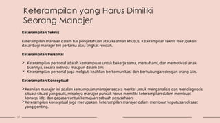 17
Keterampilan yang Harus Dimiliki
Seorang Manajer
Keterampilan Teknis
Keterampilan manajer dalam hal pengetahuan atau keahlian khusus. Keterampilan teknis merupakan
dasar bagi manajer lini pertama atau tingkat rendah.
Keterampilan Personal
 Keterampilan personal adalah kemampuan untuk bekerja sama, memahami, dan memotivasi anak
buahnya, secara individu maupun dalam tim.
 Keterampilan personal juga meliputi keahlian berkomunikasi dan berhubungan dengan orang lain.
Keterampilan Konseptual
Keahlian manajer ini adalah kemampuan manajer secara mental untuk menganalisis dan mendiagnosis
situasi-situasi yang sulit, misalnya manajer puncak harus memiliki keterampilan dalam membuat
konsep, ide, dan gagasan untuk kemajuan sebuah perusahaan.
Keterampilan konseptual juga merupakan keterampilan manajer dalam membuat keputusan di saat
yang genting.
 