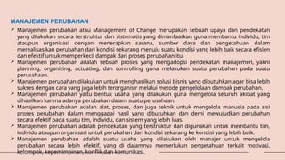 MANAJEMEN PERUBAHAN
 Manajemen perubahan atau Management of Change merupakan sebuah upaya dan pendekatan
yang dilakukan secara terstruktur dan sistematis yang dimanfaatkan guna membantu individu, tim
ataupun organisasi dengan menerapkan sarana, sumber daya dan pengetahuan dalam
merealisasikan perubahan dari kondisi sekarang menuju suatu kondisi yang lebih baik secara efisien
dan efektif untuk memperkecil dampak dari proses perubahan itu.
 Manajemen perubahan adalah sebuah proses yang mengadopsi pendekatan manajemen, yakni
planning, organizing, actuating, dan controlling guna melakukan suatu perubahan pada suatu
perusahaan.
 Manajemen perubahan dilakukan untuk menghasilkan solusi bisnis yang dibutuhkan agar bisa lebih
sukses dengan cara yang juga lebih terorganisir melalui metode pengelolaan dampak perubahan.
 Manajemen perubahan yaitu bentuk usaha yang dilakukan guna mengelola seluruh akibat yang
dihasilkan karena adanya perubahan dalam suatu perusahaan.
 Manajemen perubahan adalah alat, proses, dan juga teknik untuk mengelola manusia pada sisi
proses perubahan dalam menggapai hasil yang dibutuhkan dan demi mewujudkan perubahan
secara efektif pada suatu tim, individu, dan sistem yang lebih luas.
 Manajemen perubahan adalah pendekatan yang terstruktur dan digunakan untuk membantu tim,
individu ataupun organisasi untuk perubahan dari kondisi sekarang ke kondisi yang lebih baik.
 Manajemen perubahan adalah suatu usaha yang dilakukan oleh manajer untuk mengelola
perubahan secara lebih efektif, yang di dalamnya memerlukan pengetahuan terkait motivasi,
kelompok, kepemimpinan, konflik,dan komunikasi.
 