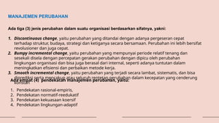 MANAJEMEN PERUBAHAN
Ada tiga (3) jenis perubahan dalam suatu organisasi berdasarkan sifatnya, yakni:
1. Discontinuous change, yaitu perubahan yang ditandai dengan adanya pergeseran cepat
terhadap struktur, budaya, strategi dan ketiganya secara bersamaan. Perubahan ini lebih bersifat
revolusioner dan juga cepat.
2. Bumpy incremental change, yaitu perubahan yang mempunyai periode relatif tenang dan
sesekali disela dengan percepatan gerakan perubahan dengan dipicu oleh perubahan
lingkungan organisasi dan bisa juga berasal dari internal, seperti adanya tuntutan dalam
meningkatkan efisiensi dan perbaikan metode kerja.
3. Smooth incremental change, yaitu perubahan yang terjadi secara lambat, sistematis, dan bisa
diprediksi serta mencakup atau seluruh rentetan perubahan dalam kecepatan yang cenderung
konstan
Ada empat (4) pendekatan manajemen perubahan, yaitu:
1. Pendekatan rasional-empiris,
2. Pendekatan normatif-reedukatif
3. Pendekatan kekuasaan koersif
4. Pendekatan lingkungan-adaptif
 