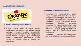 MANAJEMEN PERUBAHAN
3. Pendekatan Lingkungan-Adaptif
 Premis utama yang digunakan dalam
pendekatan manajemen ini adalah bahwa
walaupun mereka berubah berdasarkan
insting, namun mereka berusaha menghindari
segala bentuk kerugian, jadi sebenarnya
mereka mempunyai kemampuan dalam
beradaptasi dengan berbagai kondisi dan
situasi baru
4. Pendekatan Kekuasaan-Koersif
 Pendekatan ini membuat orang-orang
untuk berubah dilakukan dengan dasar
penegakan kewenangan, ancaman, atau
adanya sanksi atas performa yang buruk.
 Pendekatan ini bisa juga disebut sebagai
pendekatan kekuatan penindas.
Pendekatan ini biasannya diterapkan pada
karyawan yang patuh akan siap untuk
melakukan apapun yang diperintahkan
dengan tanpa atau sedikit usaha dalam
meyakinkan.
 Pendekatan ini memiliki risiko yang besar
dan potensi balasannya pun sangat besar.
 