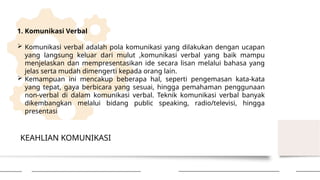 KEAHLIAN KOMUNIKASI
1. Komunikasi Verbal
 Komunikasi verbal adalah pola komunikasi yang dilakukan dengan ucapan
yang langsung keluar dari mulut ,komunikasi verbal yang baik mampu
menjelaskan dan mempresentasikan ide secara lisan melalui bahasa yang
jelas serta mudah dimengerti kepada orang lain.
 Kemampuan ini mencakup beberapa hal, seperti pengemasan kata-kata
yang tepat, gaya berbicara yang sesuai, hingga pemahaman penggunaan
non-verbal di dalam komunikasi verbal. Teknik komunikasi verbal banyak
dikembangkan melalui bidang public speaking, radio/televisi, hingga
presentasi
 