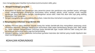 KEAHLIAN KOMUNIKASI
Cara mengembangkan Keahlian komunikasi (communication skill), yaitu:
1. Menjadi Pendengar yang Baik
 Komunikasi itu terdiri dari pendengar atau penerima pesan dan pembicara atau pemberi pesan, sehingga
untuk mengembangkan kemampuan komunikasi kamu terlebih dahulu untuk mampu untuk menjadi
pendengar yang baik karena dengan mendengarkan secara aktif, maka kita akan tahu apa yang sedang
dibutuhkan oleh orang lain.
 Dengan mengetahui apa yang sedang dibutuhkan, maka kita bisa memahami orang lain dengan mudah.
2. Menyampaikan Informasi Tanpa Bertele-Tele
 Apabila informasi yang diberikan kepada orang lain terlalu bertele-tele bisa menyulitkan seseorang untuk
menerima informasi, sehingga kemampuan komunikasi tidak dapat berkembang dengan baik. Oleh sebab
itu, harus terbiasa menyampaikan informasi tanpa bertele-tele agar mudah diterima oleh orang lain dan
kemampuan komunikasi kamu juga ikut berkembang.
 Alangkah baiknya, ketika melakukan komunikasi gunakan kata-kata dan kalimat yang mudah dipahami dan
tidak membingungkan.
 