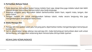 KEAHLIAN KOMUNIKASI
3. Perhatikan Bahasa Tubuh
 Pada dasarnya, komunikasi bukan hanya melalui lisan saja, tetapi bisa juga melalui tubuh dan lebih
dikenal dengan komunikasi bahasa tubuh atau body language.
 Biasanya anggota yang digunakan dalam berkomunikasi selain lisan, seperti mata, tangan, dan
posisi tubuh.
 Dengan melatih diri untuk menggunakan bahasa tubuh, maka secara langsung kita juga
mengembangkan kemampuan komunikasi.
4. Selalu Percaya Diri
 Percaya diri merupakan salah satu hal yang perlu diperhatikan ketika mengembangkan kemampuan
komunikasi.
 Hal ini dikarenakan tanpa adanya rasa percaya diri, maka kemampuan komunikasi akan sulit untuk
berkembang, sehingga akan seseorang akan merasa kalau dirinya tidak nyaman
 