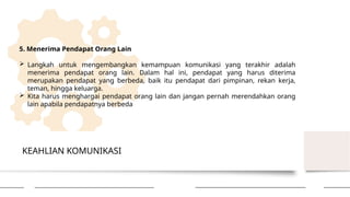 KEAHLIAN KOMUNIKASI
5. Menerima Pendapat Orang Lain
 Langkah untuk mengembangkan kemampuan komunikasi yang terakhir adalah
menerima pendapat orang lain. Dalam hal ini, pendapat yang harus diterima
merupakan pendapat yang berbeda, baik itu pendapat dari pimpinan, rekan kerja,
teman, hingga keluarga.
 Kita harus menghargai pendapat orang lain dan jangan pernah merendahkan orang
lain apabila pendapatnya berbeda
 