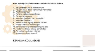 KEAHLIAN KOMUNIKASI
Cara Meningkatkan Keahlian Komunikasi secara praktis
1. Belajar berbicara di depan umum
2. Pelajari dasar-dasar komunikasi nonverbal
3. Aktif mendengar
4. Pahami audiens/lawan bicara
5. Perluas jaringanmu
6. Meminta feedback dari orang lain
7. Memberi feedback
8. Memikirkan hal yang akan diucapkan
9. Hindari melakukan interupsi
10.Berbicara dengan kecepatan yang pas
11.Hindari berbicara secara bertele-tele
12.Perhatikan nada dan intonasi
13.Jangan membuat asumsi
 