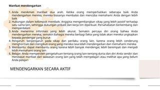 MENDENGARKAN SECARA AKTIF
Manfaat mendengarkan
1. Anda menikmati manfaat dua arah. Ketika orang memperhatikan seberapa baik Anda
mendengarkan mereka, mereka biasanya membalas dan mencoba memahami Anda dengan lebih
baik
2. Hubungan dalam kelompok membaik. Anggota mengembangkan sikap yang lebih positif terhadap
satu sama lain, sehingga dukungan pribadi dan kerja tim diperkuat. Persahabatan berkembang dan
memperdalam
3. Anda menerima informasi yang lebih akurat. Semakin percaya diri orang bahwa Anda
mendengarkan mereka, semakin bahagia mereka berbagi fakta yang tidak akan mereka ungkapkan
kepada pendengar yang buruk
4. Pengaruh: berpengaruh pada sikap dan perilaku orang lain, karena orang lebih cenderung
menghormati dan mengikuti orang yang mereka rasa telah mendengarkan dan memahami mereka
5. Membantu: dapat membantu orang karena lebih banyak mendengar, lebih berempati dan menjadi
lebih memahami orang lain
6. Belajar: Anda memperoleh pengetahuan tentang orang lain tentang dunia dan diri Anda sendiri dan
mendapat manfaat dari wawasan orang lain yang telah mempelajari atau melihat apa yang belum
Anda pelajari
 