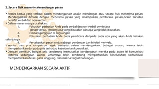 MENDENGARKAN SECARA AKTIF
2. Secara fisik menerima/mendengar pesan
Proses kedua yang terlibat dalam mendengarkan adalah mendengar, atau secara fisik menerima pesan.
Mendengarkan dimulai dengan menerima pesan yang disampaikan pembicara, pesan-pesan tersebut
bersifat verbal dan non-verbal
Dalam menerimanya usahakan :
1. Fokuskan perhatian Anda pada verbal dan non-verbal pembicara
-pesan verbal, tentang apa yang dikatakan dan apa yang tidak dikatakan.
2. Hindari gangguan di lingkungan
3. Fokuskan perhatian Anda pada pembicara daripada pada apa yang akan Anda katakan
selanjutnya.
4. Pertahankan peran Anda sebagai pendengar dan hindari menyela.
Wanita dan pria tampaknya agak berbeda dalam mendengarkan. Sebagai aturan, wanita lebih
memperhatikan daripada pria terhadap keseluruhan komunikasi.
Dengan demikian, banyak pria cenderung memusatkan pendengaran mereka pada aspek isi komunikasi
tertentu sedangkan wanita umumnya lebih cenderung memperhatikan keseluruhan komunikasi,
memperhatikan detail, garis singgung, dan makna tingkat hubungan
 