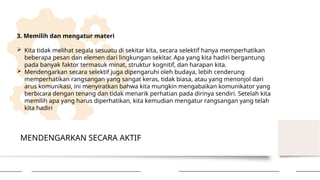 MENDENGARKAN SECARA AKTIF
3. Memilih dan mengatur materi
 Kita tidak melihat segala sesuatu di sekitar kita, secara selektif hanya memperhatikan
beberapa pesan dan elemen dari lingkungan sekitar. Apa yang kita hadiri bergantung
pada banyak faktor termasuk minat, struktur kognitif, dan harapan kita.
 Mendengarkan secara selektif juga dipengaruhi oleh budaya, lebih cenderung
memperhatikan rangsangan yang sangat keras, tidak biasa, atau yang menonjol dari
arus komunikasi, ini menyiratkan bahwa kita mungkin mengabaikan komunikator yang
berbicara dengan tenang dan tidak menarik perhatian pada dirinya sendiri. Setelah kita
memilih apa yang harus diperhatikan, kita kemudian mengatur rangsangan yang telah
kita hadiri
 