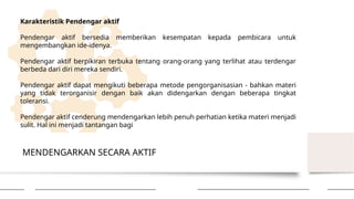 MENDENGARKAN SECARA AKTIF
Karakteristik Pendengar aktif
Pendengar aktif bersedia memberikan kesempatan kepada pembicara untuk
mengembangkan ide-idenya.
Pendengar aktif berpikiran terbuka tentang orang-orang yang terlihat atau terdengar
berbeda dari diri mereka sendiri.
Pendengar aktif dapat mengikuti beberapa metode pengorganisasian - bahkan materi
yang tidak terorganisir dengan baik akan didengarkan dengan beberapa tingkat
toleransi.
Pendengar aktif cenderung mendengarkan lebih penuh perhatian ketika materi menjadi
sulit. Hal ini menjadi tantangan bagi
 