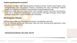 MENDENGARKAN SECARA AKTIF
Tingkat mendengarkan protektif
Pendengar mungkin tidak mendengarkan pembicara karena mereka telah belajar untuk
menghilangkan jenis rangsangan tertentu, terkadang kita akan mendengar ekspresi
negatif dan bahkan bermusuhan yang ditujukan langsung kepada Anda.
Sementara tidak ada yang benar-benar suka menjadi sasaran komentar bermusuhan.
Anda harus mengontrol pendengaran yang protektif sehingga serangan verbal dapat
dirasakan tanpa Anda harus membela atau membalas
Mendengarkan sebagian
Menanggapi beberapa rangsangan sementara mengabaikan yang lain.
Hal ini membuat pendengar kehilangan fakta dan poin penting yang diperlukan untuk
kejelasan dan pemahaman
 