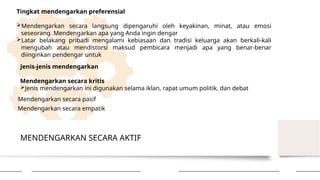 MENDENGARKAN SECARA AKTIF
Tingkat mendengarkan preferensial
Mendengarkan secara langsung dipengaruhi oleh keyakinan, minat, atau emosi
seseorang. Mendengarkan apa yang Anda ingin dengar
Latar belakang pribadi mengalami kebiasaan dan tradisi keluarga akan berkali-kali
mengubah atau mendistorsi maksud pembicara menjadi apa yang benar-benar
diinginkan pendengar untuk
Jenis-jenis mendengarkan
Mendengarkan secara kritis
Jenis mendengarkan ini digunakan selama iklan, rapat umum politik, dan debat
Mendengarkan secara pasif
Mendengarkan secara empatik
 