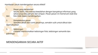 MENDENGARKAN SECARA AKTIF
Hambatan untuk mendengarkan secara efektif
1. Pesan yang berlebihan
Secara alami, kita merasa kewalahan dengan banyaknya informasi yang
seharusnya kita pahami dan simpan. Pesan-pesan ini memenuhi otak kita
dan kita tidak dapat mendengarkan.
2. Kompleksitas pesan
Semakin detail dan rumit pesannya, semakin sulit untuk diikuti dan
dipertahankan
3. Kebisingan
Cobalah meminimalkan kebisingan fisik, kebisingan semantik dan
psikologis
 