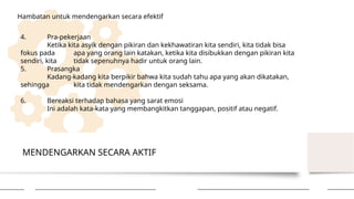 MENDENGARKAN SECARA AKTIF
Hambatan untuk mendengarkan secara efektif
4. Pra-pekerjaan
Ketika kita asyik dengan pikiran dan kekhawatiran kita sendiri, kita tidak bisa
fokus pada apa yang orang lain katakan, ketika kita disibukkan dengan pikiran kita
sendiri, kita tidak sepenuhnya hadir untuk orang lain.
5. Prasangka
Kadang-kadang kita berpikir bahwa kita sudah tahu apa yang akan dikatakan,
sehingga kita tidak mendengarkan dengan seksama.
6. Bereaksi terhadap bahasa yang sarat emosi
Ini adalah kata-kata yang membangkitkan tanggapan, positif atau negatif.
 