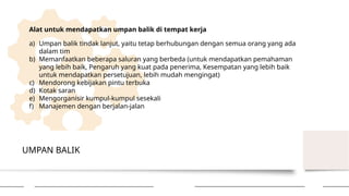 UMPAN BALIK
Alat untuk mendapatkan umpan balik di tempat kerja
a) Umpan balik tindak lanjut, yaitu tetap berhubungan dengan semua orang yang ada
dalam tim
b) Memanfaatkan beberapa saluran yang berbeda (untuk mendapatkan pemahaman
yang lebih baik, Pengaruh yang kuat pada penerima, Kesempatan yang lebih baik
untuk mendapatkan persetujuan, lebih mudah mengingat)
c) Mendorong kebijakan pintu terbuka
d) Kotak saran
e) Mengorganisir kumpul-kumpul sesekali
f) Manajemen dengan berjalan-jalan
 