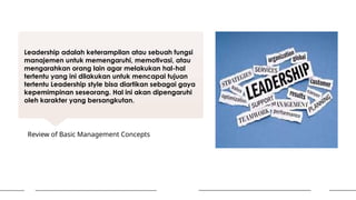 Leadership adalah keterampilan atau sebuah fungsi
manajemen untuk memengaruhi, memotivasi, atau
mengarahkan orang lain agar melakukan hal-hal
tertentu yang ini dilakukan untuk mencapai tujuan
tertentu Leadership style bisa diartikan sebagai gaya
kepemimpinan seseorang. Hal ini akan dipengaruhi
oleh karakter yang bersangkutan.
Review of Basic Management Concepts
 