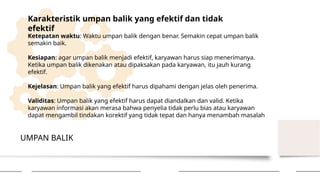 UMPAN BALIK
Karakteristik umpan balik yang efektif dan tidak
efektif
Ketepatan waktu: Waktu umpan balik dengan benar. Semakin cepat umpan balik
semakin baik.
Kesiapan: agar umpan balik menjadi efektif, karyawan harus siap menerimanya.
Ketika umpan balik dikenakan atau dipaksakan pada karyawan, itu jauh kurang
efektif.
Kejelasan: Umpan balik yang efektif harus dipahami dengan jelas oleh penerima.
Validitas: Umpan balik yang efektif harus dapat diandalkan dan valid. Ketika
karyawan informasi akan merasa bahwa penyelia tidak perlu bias atau karyawan
dapat mengambil tindakan korektif yang tidak tepat dan hanya menambah masalah
 