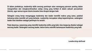 Leadership defined
Di dalam prakteknya, leadership skills seorang pemimpin akan memegang peranan penting dalam
mengarahkan dan mengkoordinasikan setiap orang yang terlibat di dalam sebuah perusahaan
(bisnis), agar semua tujuan bisnis tersebut bisa dicapai dengan baik.
Sebagian orang kerap menganggap leadership dan leader memiliki makna yang sama, padahal
keduanya jelas memiliki arti yang berbeda. Leadership merupakan sikap kepemimpinan, sedangkan
leader bisa diartikan sebagai pemimpin itu sendiri.
Pada dasarnya, seseorang yang memiliki leadership skills yang baik, bisa langsung disebut sebagai
seorang leader. Sedangkan seorang leader, belum tentu memiliki kemampuan leadership yang baik.
 