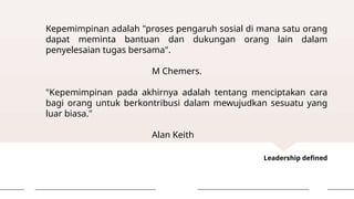 Leadership defined
Kepemimpinan adalah "proses pengaruh sosial di mana satu orang
dapat meminta bantuan dan dukungan orang lain dalam
penyelesaian tugas bersama".
M Chemers.
"Kepemimpinan pada akhirnya adalah tentang menciptakan cara
bagi orang untuk berkontribusi dalam mewujudkan sesuatu yang
luar biasa."
Alan Keith
 