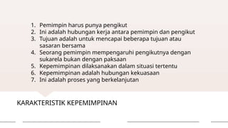 KARAKTERISTIK KEPEMIMPINAN
1. Pemimpin harus punya pengikut
2. Ini adalah hubungan kerja antara pemimpin dan pengikut
3. Tujuan adalah untuk mencapai beberapa tujuan atau
sasaran bersama
4. Seorang pemimpin mempengaruhi pengikutnya dengan
sukarela bukan dengan paksaan
5. Kepemimpinan dilaksanakan dalam situasi tertentu
6. Kepemimpinan adalah hubungan kekuasaan
7. Ini adalah proses yang berkelanjutan
 