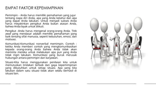 EMPAT FAKTOR KEPEMIMPINAN
Pemimpin - Anda harus memiliki pemahaman yang jujur ​
​
tentang siapa diri Anda, apa yang Anda ketahui dan apa
yang dapat Anda lakukan. Untuk menjadi sukses Anda
harus meyakinkan pengikut Anda bukan atasan Anda,
bahwa Anda layak untuk diikuti.
Pengikut -Anda harus mengenal orang-orang Anda. Titik
awal yang mendasar adalah memiliki pemahaman yang
baik tentang sifat manusia, seperti kebutuhan, emosi, dan
motivasi.
Komunikasi-Komunikasi nonverbal memimpin. Contoh :
ketika Anda memberi contoh yang mengkomunikasikan
kepada orang-orang Anda bahwa Anda tidak akan
meminta mereka untuk melakukan apa pun yang Anda
tidak ingin lakukan. Komunikasi yang buruk merusak
hubungan antara pemimpin dan karyawan.
Situasi-Kita harus menggunakan penilaian kita untuk
memutuskan tindakan terbaik dan gaya kepemimpinan
yang dibutuhkan untuk setiap situasi. Apa yang kita
lakukan dalam satu situasi tidak akan selalu berhasil di
situasi lain.
 