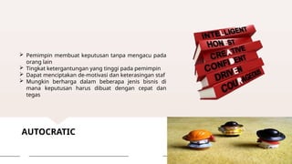 AUTOCRATIC
 Pemimpin membuat keputusan tanpa mengacu pada
orang lain
 Tingkat ketergantungan yang tinggi pada pemimpin
 Dapat menciptakan de-motivasi dan keterasingan staf
 Mungkin berharga dalam beberapa jenis bisnis di
mana keputusan harus dibuat dengan cepat dan
tegas
 