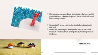 DEMOCRATIC
 Mendorong pengambilan keputusan dari perspektif
yang berbeda – kepemimpinan dapat ditekankan di
seluruh organisasi
- Konsultatif: proses konsultasi sebelum keputusan
diambil
- Persuasif: Pemimpin mengambil keputusan dan
berusaha meyakinkan orang lain bahwa keputusan
itu benar
 