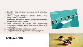 LAISSEZ-FAIRE
1. 'Biarlah' – kepemimpinan tanggung jawab dibagikan
oleh semua
2. Dapat sangat berguna dalam bisnis yang
mengutamakan ide kreatif
3. Bisa sangat memotivasi, karena orang memiliki kendali
atas kehidupan kerja mereka
4. Dapat melakukan koordinasi dan pengambilan
keputusan memakan waktu dan kurang dalam arah
keseluruhan
5. Mengandalkan kerjasama tim yang baik
6. Mengandalkan hubungan interpersonal yang baik
 