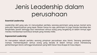 Jenis Leadership dalam
perusahaan
Essential Leadership
Leadership skill yang satu ini menunjukkan perilaku seorang pemimpin yang punya mental serta
pola pikir kepemimpinan yang tepat. Bukan hanya itu saja, pemimpin ini juga mampu bersikap dan
berperilaku positif sehingga bisa memotivasi semua orang yang tergabung di dalam timnya agar
mereka memberikan kontribusi terbaik yang mereka miliki.
Exponential Leadership
Ini merupakan sebuah perilaku seorang pimpinan perusahaan atau bisnis. Seorang pemimpin
mampu memberdayakan semua orang yang berada di dalam timnya untuk mendukung
perkembangan bisnis sehingga kesuksesan yang lebih besar bisa dicapai di masa depan.
 
