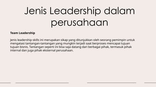 Jenis Leadership dalam
perusahaan
Team Leadership
Jenis leadership skills ini merupakan sikap yang ditunjukkan oleh seorang pemimpin untuk
mengatasi tantangan-tantangan yang mungkin terjadi saat berproses mencapai tujuan
tujuan bisnis. Tantangan seperti ini bisa saja datang dari berbagai pihak, termasuk pihak
internal dan juga pihak eksternal perusahaan.
 