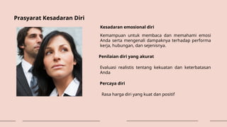 Prasyarat Kesadaran Diri
Kesadaran emosional diri
Kemampuan untuk membaca dan memahami emosi
Anda serta mengenali dampaknya terhadap performa
kerja, hubungan, dan sejenisnya.
Penilaian diri yang akurat
Evaluasi realistis tentang kekuatan dan keterbatasan
Anda
Percaya diri
Rasa harga diri yang kuat dan positif
 