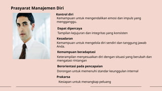 Prasyarat Manajemen Diri
Kontrol diri
Kemampuan untuk mengendalikan emosi dan impuls yang
mengganggu.
Dapat dipercaya
Tampilan kejujuran dan integritas yang konsisten
Kesadaran
Kemampuan untuk mengelola diri sendiri dan tanggung jawab
Anda.
Kemampuan beradaptasi
Keterampilan menyesuaikan diri dengan situasi yang berubah dan
mengatasi rintangan
Berorientasi pada pencapaian
Dorongan untuk memenuhi standar keunggulan internal
Prakarsa
Kesiapan untuk menangkap peluang
 