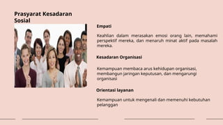 Prasyarat Kesadaran
Sosial
Empati
Keahlian dalam merasakan emosi orang lain, memahami
perspektif mereka, dan menaruh minat aktif pada masalah
mereka.
Kesadaran Organisasi
Kemampuan membaca arus kehidupan organisasi,
membangun jaringan keputusan, dan mengarungi
organisasi
Orientasi layanan
Kemampuan untuk mengenali dan memenuhi kebutuhan
pelanggan
 