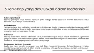 Sikap-sikap yang dibutuhkan dalam leadership
Keterampilan Sosial
Seorang pemimpin harus memiliki kepekaan pada berbagai kondisi sosial dan memiliki kemampuan untuk
bertindak sesuai dengan kondisi tersebut.
Kebijaksanaan
Sebuah tim kerja akan melibatkan banyak orang di dalamnya. Kondisi ini akan menyebabkan banyak perspektif
yang berbeda-beda. Seorang leader yang cakap tentu harus memiliki sikap terbuka terhadap perspektif banyak
orang, termasuk semua anggota timnya.
Keberanian
Seorang leader harus memiliki keberanian. Sebab, ia akan berhadapan dengan banyak masalah dan juga kondisi
yang sulit ditebak saat menjalankan tugasnya. Leader harus memahami dengan baik kapan harus bertindak atau
melakukan hal lainnya yang dibutuhkan dalam pekerjaannya.
Kemampuan Membuat Keputusan
Leader juga harus memiliki kemampuan yang baik dalam mengambil keputusan. Berbagai keputusan ini akan
memberikan pengaruh besar di dalam kinerja perusahaan, sehingga harus dilakukan dengan pertimbangan-
pertimbangan yang tepat sejak awal.
 