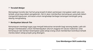 Cara Membangun Skill Leadership
 Teruslah Belajar
Mempelajari kondisi dan hal-hal yang terjadi di dalam perkerjaan merupakan salah satu cara
terbaik untuk kaya dalam pengalaman. Hal ini akan memberikan kemampuan yang baik dalam
mengambil keputusan, termasuk untuk menghadapi berbagai tantangan-tantangan yang
datang menghadang.
 Berdayakan Seluruh Tim
Kemampuan membagi tugas juga menjadi kebutuhan tersendiri bagi seorang leader. Latih diri
dengan membiasakan untuk memberdayakan seluruh anggota tim secara maksimal. Lihat
kemampuan dan berikan kesempatan pada setiap orang untuk memberikan kontribusi terbaik
mereka dalam setiap proyek yang ditangani.
 