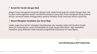 Cara Membangun Skill Leadership
 Kenali Diri Sendiri dengan Baik
Jangan hanya mengenali orang lain dengan baik, tetapi kenali juga diri sendiri dengan baik. Hal
ini akan memungkinkan leader memiliki kemampuan yang baik untuk mengenali setiap potensi
dirinya, termasuk dalam menggunakan potensi tersebut untuk mencapai semua tujuannya.
 Berani Mengakui Kesalahan dan Terus Maju
Leader juga harus berani mengakui kesalahannya, jika sewaktu-waktu hal tersebut terjadi.
Selain itu, kemampuan untuk memperbaiki diri juga sangat dibutuhkan, agar kesalahan-
kesalahan yang dilakukan tidak menjadi penghambat kesuksesan di masa depan.
 