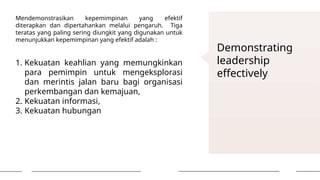 Demonstrating
leadership
effectively
Mendemonstrasikan kepemimpinan yang efektif
diterapkan dan dipertahankan melalui pengaruh. Tiga
teratas yang paling sering diungkit yang digunakan untuk
menunjukkan kepemimpinan yang efektif adalah :
1. Kekuatan keahlian yang memungkinkan
para pemimpin untuk mengeksplorasi
dan merintis jalan baru bagi organisasi
perkembangan dan kemajuan,
2. Kekuatan informasi,
3. Kekuatan hubungan
 
