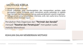 KEAHLIAN DALAM MEMBERIKAN MOTIVASI
MOTIVASI KERJA
 Keinginan untuk bertindak
 Proses psikologis yang membangkitkan dan mengarahkan perilaku pada
pencapaian tujuan (Pimpinan perlu memahami proses psikologis ini apabila
ingin berhasil membina pekerja menuju pada penyelesaian sasaran organisasi
 Sebagai proses yang menyebabkan intensitas, arah, dan usaha terus menerus
individu untuk mencapai tujuan
Perubahan Pola Organisasi dari “Perintah dan Kendali”
menjadi “Nasehat dan Persetujuan” merupakan suatu
metoda Memotivasi
 