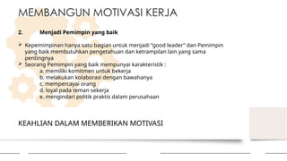 KEAHLIAN DALAM MEMBERIKAN MOTIVASI
MEMBANGUN MOTIVASI KERJA
2. Menjadi Pemimpin yang baik
 Kepemimpinan hanya satu bagian untuk menjadi “good leader” dan Pemimpin
yang baik membutuhkan pengetahuan dan ketrampilan lain yang sama
pentingnya
 Seorang Pemimpin yang baik mempunyai karakteristik :
a. memiliki komitmen untuk bekerja
b. melakukan kolaborasi dengan bawahanya
c. mempercayai orang
d. loyal pada teman sekerja
e. mengindari politik praktis dalam perusahaan
 