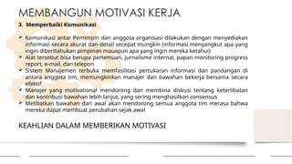 KEAHLIAN DALAM MEMBERIKAN MOTIVASI
MEMBANGUN MOTIVASI KERJA
3. Memperbaiki Komunikasi
 Komunikasi antar Pemimpin dan anggota organisasi dilakukan dengan menyediakan
informasi secara akurat dan detail secepat mungkin (informasi menyangkut apa yang
ingin diberitahukan pimpinan mauapun apa yang ingin mereka ketahui)
 Alat tersebut bisa berupa pertemuan, jurnalisme internal, papan monitoring progress
report, e-mail, dan telepon
 Sistem Manajemen terbuka memfasilitasi pertukaran informasi dan pandangan di
antara anggota tim, memungkinkan manajer dan bawahan bekerja bersama secara
efektif
 Manajer yang motivational mendorong dan membina diskusi tentang keterlibatan
dan kontribusi bawahan lebih lanjut, yang sering menghasilkan consensus
 Melibatkan bawahan dari awal akan mendorong semua anggota tim merasa bahwa
mereka dapat membuat perubahan sejak awal
 