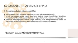 KEAHLIAN DALAM MEMBERIKAN MOTIVASI
MEMBANGUN MOTIVASI KERJA
4. Menciptakan Budaya tidak menyalahkan
 Setiap orang punya tanggung jawab harus dapat menerima kegagalan
 Untuk memotivasi secara efektif diperlukan budaya “tidak menyalahkan” kesalahan
harus dikenal/diidentifikasi, dan kemudian digunakan untuk perbaikan selanjutnya
 Pelajaran dari kegagalan adalah sangat berharga, dan mengambil sikap konstruktif
dan simpatik pada kegagalan akan memotivasi dan mendorong bawahan
 
