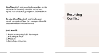 Resolving
Conflict
Konflik adalah apa yang Anda dapatkan ketika
dua atau lebih orang memiliki perbedaan,
nyata atau dirasakan, yang tidak terselesaikan
Resolusi konflik adalah apa kita lakukan
untuk mengidentifikasi dan mengatasi konflik
secara dewasa dan cara hormat.
Jenis Konflik
1. Kepribadian yang Suka Bertengkar
2. Kesalahpahaman
3. Masalah
4. Gaya Kepemimpinan
 