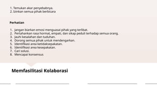 Memfasilitasi Kolaborasi
1. Temukan akar penyebabnya.
2. Izinkan semua pihak berbicara
Perhatian
1. Jangan biarkan emosi menguasai pihak yang terlibat.
2. Pertahankan rasa hormat, empati, dan sikap peduli terhadap semua orang.
3. Jauhi kesalahan dan tuduhan.
4. Dorong semua pihak untuk mendengarkan.
5. Identifikasi area ketidaksepakatan.
6. Identifikasi area kesepakatan.
7. Cari solusi.
8. Mencapai konsensus
 