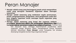 6
 Manajer adalah orang yang bertanggung jawab untuk mengarahkan
usaha yang bertujuan membantu organisasi dalam mencapai
sasarannya
 Manajer adalah seseorang yang melakukan segala perencanaan,
proses, pengorganisasian, pengarahan, serta pengawasan usaha dari
para anggota organisasi untuk mencapai tujuan organisasi yang
telah ditetapkan
 Manajer adalah seseorang yang fungsi dan tugasnya meliputi
pengaturan perusahaan dalam hal pembiayaan, penyediaan, dan
mengatur seluruh peralatan di sebuah perusahaan/organisasi.
Setiap Pekerja mempunyai kemampuan yang berdasar pada pengetahuan,
ketrampilan, kompetensi yang sesuai dengan pekerjaanya, motivasi kerja
dan kepuasan kerja, sehingga Kepemimpinan (Leadership) dalam
organisasi sangat berperan dalam mempengaruhi kinerja karyawan
disinilah dibutuhkan Peran Manajer untuk mengelola hal tersebut
disamping mengelola Sumber Daya organisasi lainnya
Peran Manajer
 
