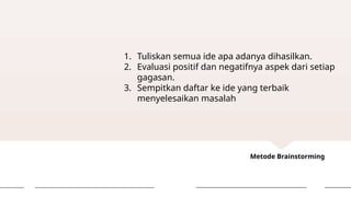 Metode Brainstorming
1. Tuliskan semua ide apa adanya dihasilkan.
2. Evaluasi positif dan negatifnya aspek dari setiap
gagasan.
3. Sempitkan daftar ke ide yang terbaik
menyelesaikan masalah
 