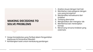 MAKING DECISIONS TO
SOLVE PROBLEMS
 Hargai Kompleksitas yang Terlibat dalam Pengambilan
Keputusan & Pemecahan Masalah
 Kembangkan bukti untuk mendukung pandangan
1. Analisis situasi dengan hati-hati
2. Membahas mata pelajaran dengan
cara yang terorganisir
3. Memprediksi konsekuensi dari
tindakan
4. Timbang alternative
5. Menghasilkan dan mengatur ide
6. Membentuk dan menerapkan
konsep
7. Merancang rencana tindakan yang
sistematis
 