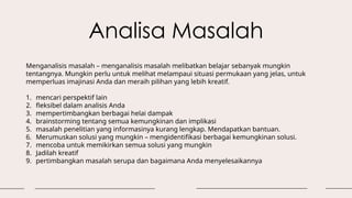 Analisa Masalah
Menganalisis masalah – menganalisis masalah melibatkan belajar sebanyak mungkin
tentangnya. Mungkin perlu untuk melihat melampaui situasi permukaan yang jelas, untuk
memperluas imajinasi Anda dan meraih pilihan yang lebih kreatif.
1. mencari perspektif lain
2. fleksibel dalam analisis Anda
3. mempertimbangkan berbagai helai dampak
4. brainstorming tentang semua kemungkinan dan implikasi
5. masalah penelitian yang informasinya kurang lengkap. Mendapatkan bantuan.
6. Merumuskan solusi yang mungkin – mengidentifikasi berbagai kemungkinan solusi.
7. mencoba untuk memikirkan semua solusi yang mungkin
8. Jadilah kreatif
9. pertimbangkan masalah serupa dan bagaimana Anda menyelesaikannya
 